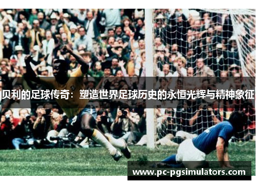 贝利的足球传奇：塑造世界足球历史的永恒光辉与精神象征