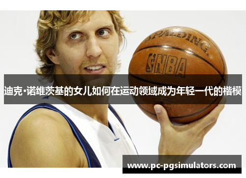 迪克·诺维茨基的女儿如何在运动领域成为年轻一代的楷模