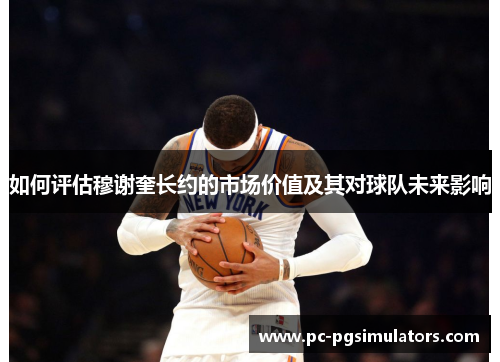 如何评估穆谢奎长约的市场价值及其对球队未来影响