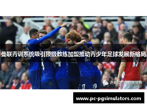 曼联青训系统吸引顶级教练加盟推动青少年足球发展新格局 曼联青训系统吸引顶级教练加盟推动青少年足球发展新格局
